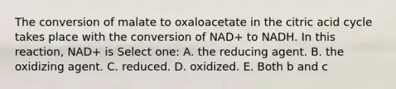 The conversion of malate to oxaloacetate in the citric acid cycle takes place with the conversion of NAD+ to NADH. In this reaction, NAD+ is Select one: A. the reducing agent. B. the oxidizing agent. C. reduced. D. oxidized. E. Both b and c