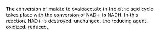 The conversion of malate to oxaloacetate in the citric acid cycle takes place with the conversion of NAD+ to NADH. In this reaction, NAD+ is destroyed. unchanged. the reducing agent. oxidized. reduced.