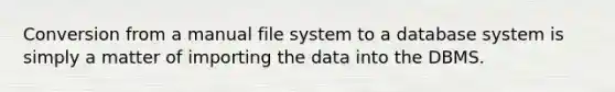 Conversion from a manual file system to a database system is simply a matter of importing the data into the DBMS.