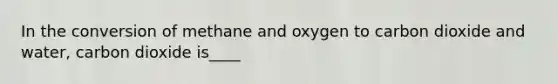 In the conversion of methane and oxygen to carbon dioxide and water, carbon dioxide is____