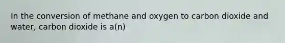 In the conversion of methane and oxygen to carbon dioxide and water, carbon dioxide is a(n)