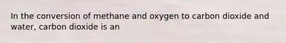 In the conversion of methane and oxygen to carbon dioxide and water, carbon dioxide is an