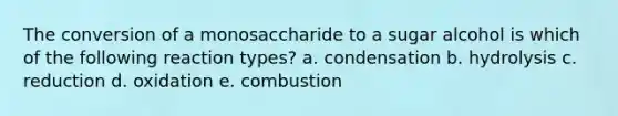 The conversion of a monosaccharide to a sugar alcohol is which of the following reaction types? a. condensation b. hydrolysis c. reduction d. oxidation e. combustion