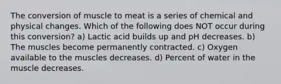 The conversion of muscle to meat is a series of chemical and physical changes. Which of the following does NOT occur during this conversion? a) Lactic acid builds up and pH decreases. b) The muscles become permanently contracted. c) Oxygen available to the muscles decreases. d) Percent of water in the muscle decreases.