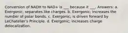 Conversion of NADH to NAD+ is ___ because it ___. Answers: a. Exergonic; separates like charges. b. Exergonic; increases the number of polar bonds. c. Exergonic; is driven forward by LeChatelier's Principle. d. Exergonic; increases charge delocalization.