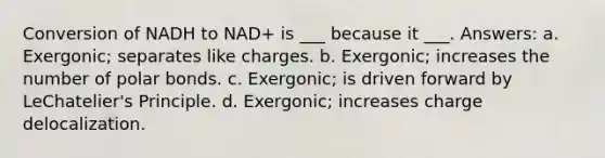 Conversion of NADH to NAD+ is ___ because it ___. Answers: a. Exergonic; separates like charges. b. Exergonic; increases the number of polar bonds. c. Exergonic; is driven forward by LeChatelier's Principle. d. Exergonic; increases charge delocalization.