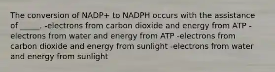 The conversion of NADP+ to NADPH occurs with the assistance of _____. -electrons from carbon dioxide and energy from ATP -electrons from water and energy from ATP -electrons from carbon dioxide and energy from sunlight -electrons from water and energy from sunlight