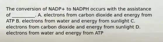 The conversion of NADP+ to NADPH occurs with the assistance of __________. A. electrons from carbon dioxide and energy from ATP B. electrons from water and energy from sunlight C. electrons from carbon dioxide and energy from sunlight D. electrons from water and energy from ATP