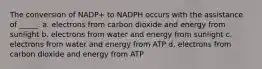 The conversion of NADP+ to NADPH occurs with the assistance of _____. a. electrons from carbon dioxide and energy from sunlight b. electrons from water and energy from sunlight c. electrons from water and energy from ATP d. electrons from carbon dioxide and energy from ATP