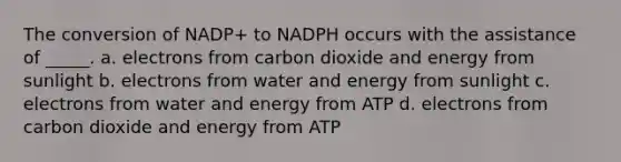 The conversion of NADP+ to NADPH occurs with the assistance of _____. a. electrons from carbon dioxide and energy from sunlight b. electrons from water and energy from sunlight c. electrons from water and energy from ATP d. electrons from carbon dioxide and energy from ATP