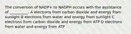 The conversion of NADP+ to NADPH occurs with the assistance of __________. A electrons from carbon dioxide and energy from sunlight B electrons from water and energy from sunlight C electrons from carbon dioxide and energy from ATP D electrons from water and energy from ATP