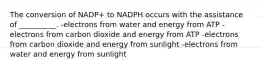 The conversion of NADP+ to NADPH occurs with the assistance of __________. -electrons from water and energy from ATP -electrons from carbon dioxide and energy from ATP -electrons from carbon dioxide and energy from sunlight -electrons from water and energy from sunlight