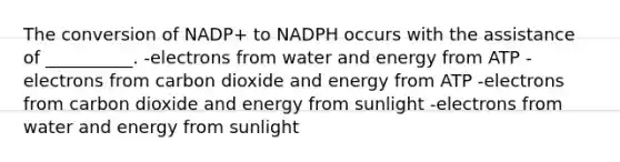 The conversion of NADP+ to NADPH occurs with the assistance of __________. -electrons from water and energy from ATP -electrons from carbon dioxide and energy from ATP -electrons from carbon dioxide and energy from sunlight -electrons from water and energy from sunlight