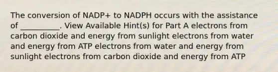 The conversion of NADP+ to NADPH occurs with the assistance of __________. View Available Hint(s) for Part A electrons from carbon dioxide and energy from sunlight electrons from water and energy from ATP electrons from water and energy from sunlight electrons from carbon dioxide and energy from ATP