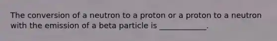 The conversion of a neutron to a proton or a proton to a neutron with the emission of a beta particle is ____________.