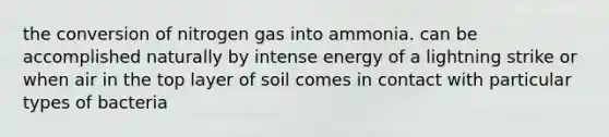 the conversion of nitrogen gas into ammonia. can be accomplished naturally by intense energy of a lightning strike or when air in the top layer of soil comes in contact with particular types of bacteria