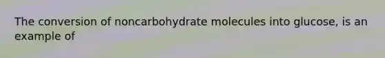 The conversion of noncarbohydrate molecules into glucose, is an example of