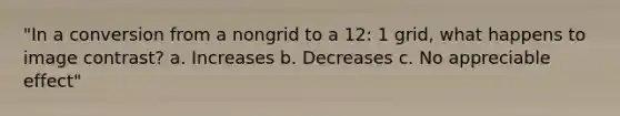 "In a conversion from a nongrid to a 12: 1 grid, what happens to image contrast? a. Increases b. Decreases c. No appreciable effect"