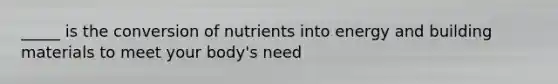 _____ is the conversion of nutrients into energy and building materials to meet your body's need