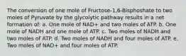 The conversion of one mole of Fructose-1,6-Bisphoshate to two moles of Pyruvate by the glycolytic pathway results in a net formation of: a. One mole of NAD+ and two moles of ATP. b. One mole of NADH and one mole of ATP. c. Two moles of NADH and two moles of ATP. d. Two moles of NADH and four moles of ATP. e. Two moles of NAD+ and four moles of ATP.