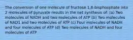 The conversion of one molecule of fructose 1,6-bisphosphate into 2 molecules of pyruvate results in the net synthesis of: (a) Two molecules of NADH and two molecules of ATP (b) Two molecules of NAD1 and two molecules of ATP (c) Four molecules of NADH and four molecules of ATP (d) Two molecules of NADH and four molecules of ATP