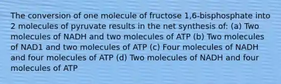 The conversion of one molecule of fructose 1,6-bisphosphate into 2 molecules of pyruvate results in the net synthesis of: (a) Two molecules of NADH and two molecules of ATP (b) Two molecules of NAD1 and two molecules of ATP (c) Four molecules of NADH and four molecules of ATP (d) Two molecules of NADH and four molecules of ATP