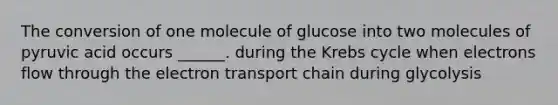 The conversion of one molecule of glucose into two molecules of pyruvic acid occurs ______. during the Krebs cycle when electrons flow through the electron transport chain during glycolysis