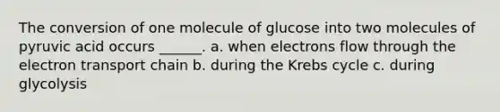 The conversion of one molecule of glucose into two molecules of pyruvic acid occurs ______. a. when electrons flow through <a href='https://www.questionai.com/knowledge/k57oGBr0HP-the-electron-transport-chain' class='anchor-knowledge'>the electron transport chain</a> b. during the <a href='https://www.questionai.com/knowledge/kqfW58SNl2-krebs-cycle' class='anchor-knowledge'>krebs cycle</a> c. during glycolysis