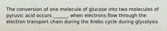 The conversion of one molecule of glucose into two molecules of pyruvic acid occurs ______. when electrons flow through the electron transport chain during the Krebs cycle during glycolysis