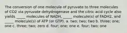 The conversion of one molecule of pyruvate to three molecules of CO2 via pyruvate dehydrogenase and the citric acid cycle also yields _____ molecules of NADH, _____ molecule(s) of FADH2, and _____ molecule(s) of ATP (or GTP). a. two; two; two b. three; one; one c. three; two; zero d. four; one; one e. four; two; one