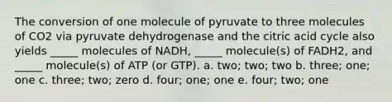 The conversion of one molecule of pyruvate to three molecules of CO2 via pyruvate dehydrogenase and the citric acid cycle also yields _____ molecules of NADH, _____ molecule(s) of FADH2, and _____ molecule(s) of ATP (or GTP). a. two; two; two b. three; one; one c. three; two; zero d. four; one; one e. four; two; one