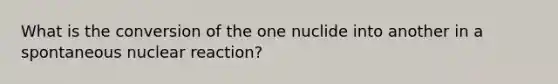 What is the conversion of the one nuclide into another in a spontaneous nuclear reaction?