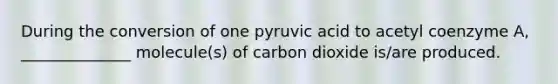 During the conversion of one pyruvic acid to acetyl coenzyme A, ______________ molecule(s) of carbon dioxide is/are produced.