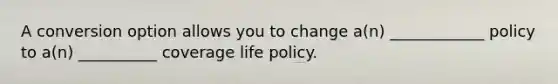 A conversion option allows you to change a(n) ____________ policy to a(n) __________ coverage life policy.