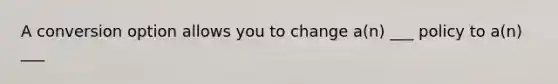 A conversion option allows you to change a(n) ___ policy to a(n) ___