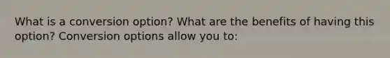What is a conversion​ option? What are the benefits of having this​ option? Conversion options allow you​ to: ​