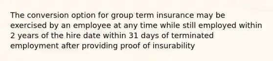 The conversion option for group term insurance may be exercised by an employee at any time while still employed within 2 years of the hire date within 31 days of terminated employment after providing proof of insurability