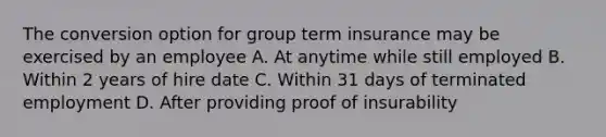 The conversion option for group term insurance may be exercised by an employee A. At anytime while still employed B. Within 2 years of hire date C. Within 31 days of terminated employment D. After providing proof of insurability