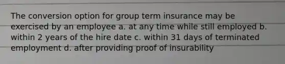 The conversion option for group term insurance may be exercised by an employee a. at any time while still employed b. within 2 years of the hire date c. within 31 days of terminated employment d. after providing proof of insurability