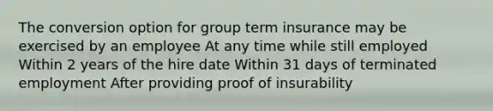 The conversion option for group term insurance may be exercised by an employee At any time while still employed Within 2 years of the hire date Within 31 days of terminated employment After providing proof of insurability