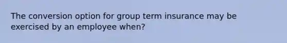 The conversion option for group term insurance may be exercised by an employee when?