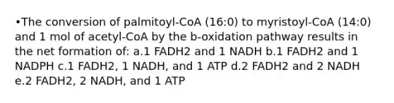 •The conversion of palmitoyl-CoA (16:0) to myristoyl-CoA (14:0) and 1 mol of acetyl-CoA by the b-oxidation pathway results in the net formation of: a.1 FADH2 and 1 NADH b.1 FADH2 and 1 NADPH c.1 FADH2, 1 NADH, and 1 ATP d.2 FADH2 and 2 NADH e.2 FADH2, 2 NADH, and 1 ATP