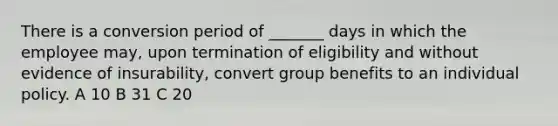 There is a conversion period of _______ days in which the employee may, upon termination of eligibility and without evidence of insurability, convert group benefits to an individual policy. A 10 B 31 C 20