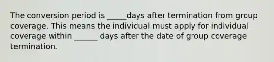 The conversion period is _____days after termination from group coverage. This means the individual must apply for individual coverage within ______ days after the date of group coverage termination.