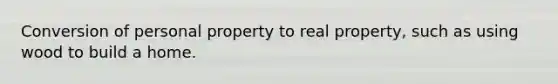 Conversion of personal property to real property, such as using wood to build a home.