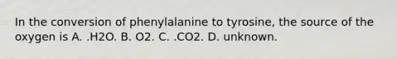 In the conversion of phenylalanine to tyrosine, the source of the oxygen is A. .H2O. B. O2. C. .CO2. D. unknown.