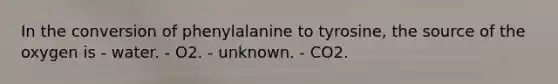 In the conversion of phenylalanine to tyrosine, the source of the oxygen is - water. - O2. - unknown. - CO2.