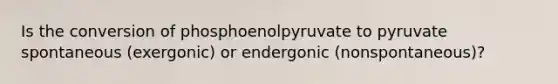 Is the conversion of phosphoenolpyruvate to pyruvate spontaneous (exergonic) or endergonic (nonspontaneous)?