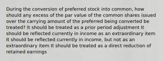 During the conversion of preferred stock into common, how should any excess of the par value of the common shares issued over the carrying amount of the preferred being converted be treated? It should be treated as a prior period adjustment It should be reflected currently in income as an extraordinary item It should be reflected currently in income, but not as an extraordinary item It should be treated as a direct reduction of retained earnings