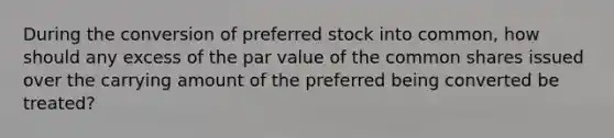 During the conversion of preferred stock into common, how should any excess of the par value of the common shares issued over the carrying amount of the preferred being converted be treated?